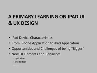 A PRIMARY LEARNING ON IPAD UI
& UX DESIGN

•   iPad Device Characteristics
•   From iPhone Application to iPad Application
•   Opportunities and Challenges of being “Bigger”
•   New UI Elements and Behaviors
     • split view
     • modal task
     • ……
 