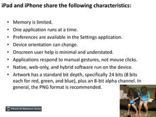 iPad and iPhone share the following characteristics:

  •   Memory is limited.
  •   One application runs at a time.
  •   Preferences are available in the Settings application.
  •   Device orientation can change.
  •   Onscreen user help is minimal and understated.
  •   Applications respond to manual gestures, not mouse clicks.
  •   Native, web-only, and hybrid software run on the device.
  •   Artwork has a standard bit depth, specifically 24 bits (8 bits
      each for red, green, and blue), plus an 8-bit alpha channel. In
      general, the PNG format is recommended.
 