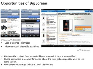 Opportunities of Big Screen




iPhone APP: XXXXXX
• Less cluttered interfaces
• More content viewable at a time
                                                                             APP: Amazon

• Combine the content from separate iPhone screens into one screen on iPad.
• Giving users more in-depth information about the task, get an expanded view on the
  same screen.
• Give people more ways to interact with the content.
 