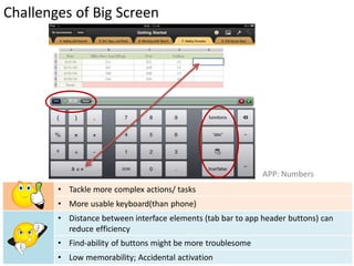 Challenges of Big Screen




                                                              APP: Numbers
        • Tackle more complex actions/ tasks
        • More usable keyboard(than phone)
        • Distance between interface elements (tab bar to app header buttons) can
          reduce efficiency
        • Find-ability of buttons might be more troublesome
        • Low memorability; Accidental activation
 
