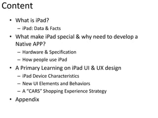 Content
 • What is iPad?
    – iPad: Data & Facts
 • What make iPad special & why need to develop a
   Native APP?
    – Hardware & Specification
    – How people use iPad
 • A Primary Learning on iPad UI & UX design
    – iPad Device Characteristics
    – New UI Elements and Behaviors
    – A “CARS” Shopping Experience Strategy
 • Appendix
 