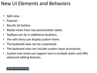 New UI Elements and Behaviors

•   Split view.
•   Popover.
•   Results list button.
•   Modal views have new presentation styles.
•   Toolbars can be in additional locations.
•   The edit menu can display custom items.
•   The keyboard view can be customized.
•   The keyboard view can include custom input accessories.
•   Custom text views can support text in multiple styles and offer
    advanced editing features.
 