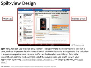 Spilt-view Design

   Wish List                                                                                 Product Detail




                                                                                             APP: Amazon
Split view. You can use this iPad-only element to display more than one view onscreen at a
time, such as to present data in a master-detail or source list–style arrangement. The split view
is a common organizational element in iPad applications because it helps flatten the
information hierarchy. Find out more about the ways you can use a split view in your
application by reading “iPad User Experience Guidelines.” For usage guidelines, see “Split
View.”
Dev Reference： http://mobiforge.com/developing/story/developing-split-view-based-apps-ipad
 