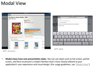 Modal View




                                                       APP: Mail
APP: Amazon


•   Modal views have new presentation styles. You can use styles such as full screen, partial
    screen, and form to present a modal interface that’s more closely tailored to your
    application’s user experience and visual design. (For usage guidelines, see “Modal View.”)
 