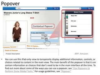 Popover


                               Contextual Popover




                                                                         APP: Amazon

•   You can use this iPad-only view to temporarily display additional information, controls, or
    choices related to content in the main view. The main benefit of the popover is that it can
    contain information or choices that don’t need to be in the main interface all the time. To
    find out more about some of the ways you can use a popover, see “Use Popovers to
    Perform Some Modal Tasks.” For usage guidelines, see “Popover.”
 