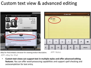 Custom text view & advanced editing




eBay for iPad embeds a browser for viewing product description.   APP: Notes
APP: eBay for iPad
 •    Custom text views can support text in multiple styles and offer advanced editing
      features. You can offer word-processing capabilities and support spell checking and
      autocompletion for text entry.
 