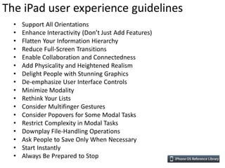 The iPad user experience guidelines
  •   Support All Orientations
  •   Enhance Interactivity (Don’t Just Add Features)
  •   Flatten Your Information Hierarchy
  •   Reduce Full-Screen Transitions
  •   Enable Collaboration and Connectedness
  •   Add Physicality and Heightened Realism
  •   Delight People with Stunning Graphics
  •   De-emphasize User Interface Controls
  •   Minimize Modality
  •   Rethink Your Lists
  •   Consider Multifinger Gestures
  •   Consider Popovers for Some Modal Tasks
  •   Restrict Complexity in Modal Tasks
  •   Downplay File-Handling Operations
  •   Ask People to Save Only When Necessary
  •   Start Instantly
  •   Always Be Prepared to Stop
 