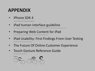 APPENDIX
• iPhone SDK 4
   http://developer.apple.com/ipad/sdk/


• iPad human interface guideline
   http://developer.apple.com/iphone/library/documentation/General/Conceptual/iPadHIG/Introduction/Introduction.html



• Preparing Web Content for iPad
   http://developer.apple.com/safari/library/technotes/tn2010/tn2262/index.html



• iPad Usability: First Findings From User Testing
   http://www.useit.com/alertbox/ipad.html



• The Future Of Online Customer Experience
• Touch Gesture Reference Guide
   http://www.lukew.com/touch/
 