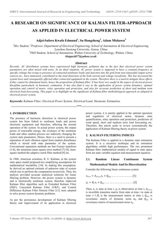 IJRET: International Journal of Research in Engineering and Technology eISSN: 2319-1163 | pISSN: 2321-7308
_______________________________________________________________________________________
Volume: 05 Issue: 03 | Mar-2016, Available @ http://www.ijret.org 367
A RESEARCH ON SIGNIFICANCE OF KALMAN FILTER-APPROACH
AS APPLIED IN ELECTRICAL POWER SYSTEM
Adjei-Saforo Kwafo Edmund1
, Su Hongsheng2
, Adam Misbawu3
1
Msc Student, 2
Professor, Department of Electrical Engineering, School of Automation & Electrical Engineering,
Lanzhou Jiaotong University, Gansu, China
3
PhD Student, School of Automation, Wuhan University of Technology, Wuhan, China
kingacid17@yahoo.co.uk
Abstract
Recently, AC distribution systems have experienced high harmonic pollution due to the fact that electrical power system
parameters are often mixed with noise. In an ideal situation, AC power system is supposed to have a constant frequency at
specific voltage but owing to presence of connected nonlinear loads and injection into the grid from non-sinusoidal output active
sources etc., have immensely contributed to the total distortion of the both current and voltage waveforms. This has increased the
system loses and consequently affected other connected equipment in the system. Therefore there is a need to mitigate these effects
if they cannot be eliminated intoto, hence the proposition of Kalman filter. It has been very useful in the aspect of electrical power
discipline particularly in harmonic estimation. It has also find it way in the application of power system dynamics, optimal
operation and control of motor, relay operation and protection, and also for accurate prediction of short and medium term
electrical load forecasting. This paper is to highlight on the significant of Kalman filter methodological approach as adopted in
electrical power system.
Keywords: Kalman Filter; Electrical Power System; Electrical Load; Harmonic Estimation.
------------------------------------------------------------------***----------------------------------------------------------------------
1. INTRODUCTION
The presence of harmonic distortion in electrical power
system has been linked to nonlinear loads and power
electronic equipment and therefore, affecting the normal
operation of the system. In actual power system, the output
power of renewable energy, the existence of the nonlinear
loads and other random process are indirectly changing the
system state parameters. Hence, there is a need to present a
separation of each vibration signal from random disturbance
which is mixed with state parameter of the system.
Conventional separation methods are fast Fourier transform
(1-6], the minimum mean square error method [7] [8], least-
square method the adaptive notch filter method [9] etc.
In 1960, American scientists, R. E. Kalman, in the system
state space model proposed two simplifying assumptions for
mathematical tractability [10]. In making this assumption,
he derived an optimal estimate of unknown state of system
which was to perform the computation recursively. Thus, his
analysis provided accurate analytical solutions for linear
filtering problem. However, the power system is dynamic
and is intrinsically nonlinear system, therefore improved
Kalman filter algorithm such as Extended Kalman Filter
(EKF), Unscented Kalman Filter (UKF), and Central
Difference Kalman Filter Particle Filter [11] were adopted
to solve power system dynamic problems.
As per the persistence development of Kalman filtering
theory and improvement of its application in electrical
power system, it is mainly applied in the optimal operation
and regulation of electrical motor, dynamic state
quantification, relay operation and protection, prediction of
wind speed, short and medium term load forecasting etc.
Therefore, this article seeks to review systematically the
application of Kalman filtering theory in power system.
2. KALMAN FILTERING INDICES
The Kalman Filter is applied in a dynamic state estimation
system. It is a recursive technique and its estimation
algorithms exhibit high performance. The two prominent
Kalman filter mathematical models of signal in state space
form are state variable equation and measurement equation.
2.1. Random Linear Continuous System
Mathematical Models And Its Discretization
Consider the following linear continuous system
= , + , … … … … … … … … . [1]
= + , … … … … … … … … … … . … [2]
Then, is state at time t, is observation at time t, ,
is invertible transition matrix from state at time t to state at
time t+1, is the measurement matrix at time t, , is
covariance matrix of dynamic noise and , is
covariance matrix of measurement noise .
 