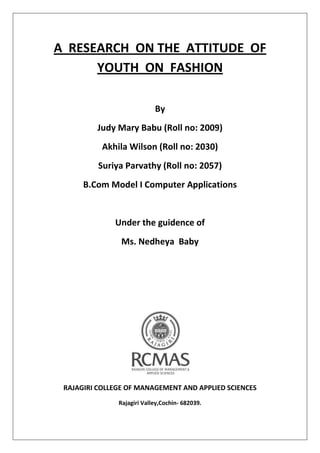 A RESEARCH ON THE ATTITUDE OF
YOUTH ON FASHION
By
Judy Mary Babu (Roll no: 2009)
Akhila Wilson (Roll no: 2030)
Suriya Parvathy (Roll no: 2057)
B.Com Model I Computer Applications
Under the guidence of
Ms. Nedheya Baby
RAJAGIRI COLLEGE OF MANAGEMENT AND APPLIED SCIENCES
Rajagiri Valley,Cochin- 682039.
 