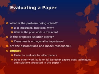 Evaluating a Paper
 What is the problem being solved?
 Is it important? Relevant? Why?
 What is the prior work in this area?
 Is the proposed solution clever?
 Cleverness is orthogonal to importance!
 Are the assumptions and model reasonable?
 Impact
 Easier to evaluate for older papers
 Does other work build on it? Do other papers uses techniques
and solutions proposed in this paper?
 