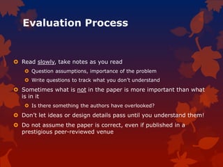 Evaluation Process
 Read slowly, take notes as you read
 Question assumptions, importance of the problem
 Write questions to track what you don’t understand
 Sometimes what is not in the paper is more important than what
is in it
 Is there something the authors have overlooked?
 Don’t let ideas or design details pass until you understand them!
 Do not assume the paper is correct, even if published in a
prestigious peer-reviewed venue
 