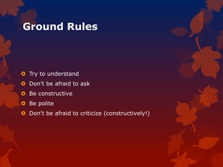 Ground Rules
 Try to understand
 Don’t be afraid to ask
 Be constructive
 Be polite
 Don’t be afraid to criticize (constructively!)
 