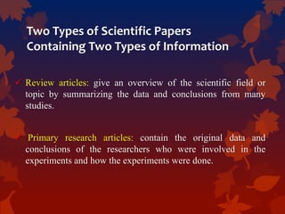 Two Types of Scientific Papers
Containing Two Types of Information
 Review articles: give an overview of the scientific field or
topic by summarizing the data and conclusions from many
studies.
 Primary research articles: contain the original data and
conclusions of the researchers who were involved in the
experiments and how the experiments were done.
 