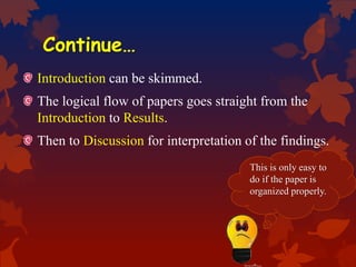 Continue…
Introduction can be skimmed.
The logical flow of papers goes straight from the
Introduction to Results.
Then to Discussion for interpretation of the findings.
This is only easy to
do if the paper is
organized properly.
 