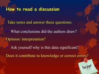 How to read a discussion
Take notes and answer these questions:
 What conclusions did the authors draw?
Opinion/ interpretation?
 Ask yourself why is this data significant?
Does it contribute to knowledge or correct errors?
 