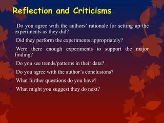 Reflection and Criticisms
 Do you agree with the authors’ rationale for setting up the
experiments as they did?
 Did they perform the experiments appropriately?
 Were there enough experiments to support the major
finding?
 Do you see trends/patterns in their data?
 Do you agree with the author’s conclusions?
 What further questions do you have?
 What might you suggest they do next?
 