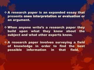  A research paper is an expanded essay that
presents ones interpretation or evaluation or
an argument.
 When anyone write’s a research paper they
build upon what they know about the
subject and what other experts know.
 A research paper involves surveying a field
of knowledge in order to find the best
possible information in that field.
 