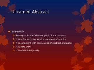 Ultramini Abstract
 Evaluation
 Analogous to the “elevator pitch” for a business
 It is not a summary of study purpose or results
 It is congruent with conclusions of abstract and paper
 It is hard work
 It is often done poorly
 