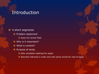 Introduction
 4 short segments
 Problem statement
 Does not review field
 Why is it important?
 What is context?
 Purpose of study
 Sets complete roadmap for paper
 Slavishly followed in order and with same words for rest of paper
 