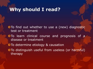 Why should I read?
To find out whether to use a (new) diagnostic
test or treatment
To learn clinical course and prognosis of a
disease or treatment
To determine etiology & causation
To distinguish useful from useless (or harmful)
therapy
 