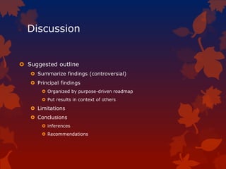 Discussion
 Suggested outline
 Summarize findings (controversial)
 Principal findings
 Organized by purpose-driven roadmap
 Put results in context of others
 Limitations
 Conclusions
 inferences
 Recommendations
 