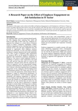 Journal of Business Management & Social Sciences Research (JBM&SSR) ISSN No: 2319-5614
Volume 3, No.5, May 2014
www.borjournals.com Blue Ocean Research Journals 31
A Research Paper on the Effect of Employee Engagement on
Job Satisfaction in IT Sector
Preeti Thakur, Assistant Professor, Department of Management Studies, Maharishi Markandeshwar University, Solan,
Himachal Pradesh, India
Abstract
The purpose of this paper seeks to find out the Effect of Employee Engagement on Job Satisfaction in IT Sector. Primary as
well as secondary data has been used to carry out the research. The study has been carried out on officers as well as the
clerks of IT sector. The findings came out and this is identified that among the former work motivation could be improved
through increasing job authority and accountability. At the clerical level, rewards and sanctions are significantly associat-
ed with job involvement.
Keywords: Employee engagement; IT Sector; Job satisfaction; Job Rotation; Job Enlargement
Introduction
The challenge today is not just retaining talented people,
but fully engaging them, capturing their minds and
hearts at each stage of their work lives. Employee en-
gagement has emerged as a critical driver of business
success in today‟s competitive marketplace. Further,
employee engagement can be a deciding factor in organ-
izational success. Not only does engagement have the
potential to significantly affect employee retention,
productivity and loyalty, it is also a key link to customer
satisfaction, company reputation and overall stakeholder
value. Thus, to gain a competitive edge, organizations
are turning to HR to set the agenda for employee en-
gagement and commitment. Employee engagement is
defined as “the extent to which employees commit to
something or someone in their organization, how hard
they work and how long they stay as a result of that
commitment.” Research shows that the connection be-
tween an employee‟s job and organizational strategy,
including understanding how important the job is to the
firm‟s success, is the most important driver of employee
engagement. In fact, employees with the highest levels
of commitment perform 20% better and are 87% less
likely to leave the organization, which indicates that en-
gagement is linked to organizational performance. In
contrast, job satisfaction—a term sometimes used inter-
changeably with employee engagement—is defined as
how an employee feels about his or her job, work envi-
ronment, pay, benefits, etc. The happier people are with-
in their job, the more satisfied they are said to be. Job
satisfaction is not the same as Motivation or Aptitude
although it is clearly linked. Job Design aims to enhance
job satisfaction and performance, methods include Job
Rotation, Job Enlargement and Job Enrichment and Job
Re-engineering.Other influences on satisfaction include
the management style and culture, employee involve-
ment, empowerment and autonomous work position. Job
satisfaction is a very important attribute which is fre-
quently measured by organizations. The most common
way of measurement is the use of rating scales where
employees report their reactions to their jobs. Questions
relate to rate of pay, work responsibilities, variety of
tasks, promotional opportunities, the work itself and co-
workers. Some questioners ask yes or no questions while
others ask to rate satisfaction on 1-5 scale (where 1 rep-
resents "not at all satisfied" and 5 represents "extremely
satisfied").
Employee engagement is a complex concept, with many
issues influencing engagement levels. Consequently,
there are many pathways to foster engagement, with no
one „kit‟ that fits all organizations. While each company
may define employee engagement differently, ultimate-
ly, the key to effective engagement will be rooted in the
flexibility of approach most appropriate for each indi-
vidual firm.
Literature Review
Thiagarajan B & Renugadevi V (2011), conducted
research on “An empirical investigation on Employee
Engagement Practices in Indian BPO Industries”, and the
purpose of this research article is to introduce employee
engagement and key research on engagement related
factors in BPO Industries in India. The author s conduct-
ed a literature search on employee engagement and in-
terviews with 126 executives. Career development, per-
formance appraisal and motivation factors are connected
to employee engagement. The implications are that lead-
ers should be educated on engagement, career develop-
ment opportunities are particularly important and that
performance improvement should champion work life
balance, these practices are useful to increase engage-
ment.
Sakari Taipale, Kirsikka Selander, Timo Anttila,
Jouko Nätti (2011), conducted research on “Work en-
gagement in eight European countries: The role of job
demands, autonomy, and social support” aim of this pa-
per was to built upon established theories about job de-
mands and autonomy, it uses a newer work engagement
approach, produces cross-national knowledge about
 