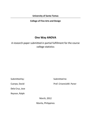 University of Santo Tomas

                  College of Fine Arts and Design




                      One Way ANOVA
A research paper submitted in partial fulfillment for the course
                     college statistics




Submitted by:                            Submitted to:

Cuerpo, David                            Prof. CrisencioM. Paner

Dela Cruz, Jose

Reynon, Ralph

                           March, 2012

                        Manila, Philippines
 
