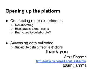 Opening up the platform
● Conducting more experiments
○ Collaborating
○ Repeatable experiments
○ Best ways to collaborate?

● Accessing data collected
○ Subject to data privacy restrictions

thank you
Amit Sharma
http://www.cs.cornell.edu/~asharma

@amt_shrma

 