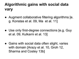 Algorithmic gains with social data
vary
● Augment collaborative filtering algorithms [e.
g. Konstas et al. 09, Ma et al. 11]
● Use only first-degree connections [e.g. Guy
et al. 09, Kulkarni et al. 13]
● Gains with social data often slight, varies
with domain [Arazy et al. 10, Groh 12,
Sharma and Cosley 13b]

 