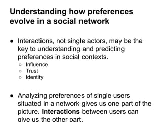 Understanding how preferences
evolve in a social network
● Interactions, not single actors, may be the
key to understanding and predicting
preferences in social contexts.
○ Influence
○ Trust
○ Identity

● Analyzing preferences of single users
situated in a network gives us one part of the
picture. Interactions between users can
give us the other part.

 