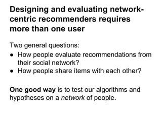 Designing and evaluating networkcentric recommenders requires
more than one user
Two general questions:
● How people evaluate recommendations from
their social network?
● How people share items with each other?
One good way is to test our algorithms and
hypotheses on a network of people.

 