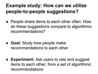 Example study: How can we utilize
people-to-people suggestions?
● People share items to each other often. How
do these suggestions compare to algorithmic
recommendations?
● Goal: Study how people make
recommendations to each other
● Experiment: Ask users to rate and suggest
items to each other, from a set of algorithmic
recommendations

 