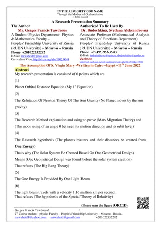 IN THE ALMIGHTY GOD NAME
Through the Mother of God mediation
I do this research
Gerges Francis Tawdrous/
2nd
Course student – physics Faculty – People's Friendship University – Moscow –Russia..
mrwaheid1@yahoo.com mrwaheid@gmail.com +201022532292
1
A Research Presentation Summary
The Author Authorized To Be Used By
Mr. Gerges Francis Tawdrous
A Student–Physics Department- Physics
& Mathematics Faculty –
Peoples' Friendship University of Russia
(RUDN University) – Moscow – Russia
Dr. Budochkina, Svetlana Aleksandrovna
Associate Professor (Mathematical Analysis
and Theory of Functions Department)
Peoples' Friendship University of Russia
(RUDN University) – Moscow – Russia
Phone +201022532292
E-Mail: mrwaheid@gmail.com
Curriculum Vitae http://vixra.org/abs/1902.0044
Phone +7 (495) 952-35-83
E-Mail: budochkina-sa@rudn.ru, sbudotchkina@yandex.ru
Website
http://web-local.rudn.ru/web-local/prep/rj/index.php?id=2944&p=19024
The Assumption Of S. Virgin Mary -Written in Cairo –Egypt –11th
June 2022
Abstract
My research presentation is consisted of 6 points which are
(1)
Planet Orbital Distance Equation (My 1st
Equation)
(2)
The Refutation Of Newton Theory Of The Sun Gravity (No Planet moves by the sun
gravity)
(3)
The Research Method explanation and using to prove (Mars Migration Theory) and
(The moon using of an angle θ between its motion direction and its orbit level)
(4)
The Research hypothesis (The planets matters and their distances be created from
One Energy)
That's why (The Solar System Be Created Based On One Geometrical Design)
Means (One Geometrical Design was found before the solar system creation)
That refutes (The Big Bang Theory)
(5)
The One Energy Is Provided By One Light Beam
(6)
The light beam travels with a velocity 1.16 million km per second.
That refutes (The hypothesis of the Special Theory of Relativity)
(Please scan the figure (ORCID)
 