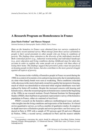 Journal of Social Issues, Vol. 63, No. 3, 2007, pp. 567--588
A Research Program on Homelessness in France
Jean-Marie Firdion∗ and Maryse Marpsat
National Institute for Demographic Studies (INED), Paris, France
Data on the homeless in France were obtained from two surveys conducted in
Paris and a recent national survey. What emerges from these surveys of homeless
people is their social proximity to other people who are living in conditions of
poverty. The findings draw attention to the diversity of the individuals involved.
Both contextual factors (e.g., industrial restructuring) and individual handicaps
(e.g., poor education and living conditions during childhood) must be taken into
account in order to explain why some people are at greater risk than others of
losing their home. The findings suggest that preventive policy must not just focus
on keeping people in their homes, but also contribute to the more general struggle
against all aspects of poverty.
The increase in the visibility of homeless people in France occurred during the
1980s in a context of economic crisis and growing insecurity due to unemployment,
at a time when family bonds were seen as weakening. These conditions coincided
with a decrease in the stock of privately owned low quality but inexpensive housing,
much of which was demolished or renovated while original inhabitants were later
replaced by better-off residents. Despite the increased concern with housing and
homelessness, when the research program on homelessness started at the beginning
of the 1990s in our research institute, French National Institute for Demographic
Studies (INED), there had been no genuinely representative survey of the homeless
population in France, either at a national or local level.
INED’s research on the homeless addresses methodological issues and pro-
vides insights into the living conditions and trajectories of the homeless. It is based
on two quantitative surveys, as well as a number of qualitative studies. It comprises
in-depth interviews of homeless people and service providers: our first survey con-
ducted in Paris in 1995 with a sample of 591 persons aged 18 and over (Marpsat
& Firdion, 1996), a second survey, conducted in Paris and the nearest suburbs
∗Correspondence concerning this article should be addressed to Jean-Marie Firdion, Institut
National d’Etudes Démographiques, 133 Boulevard Davout, 72980 Paris cedex 20 France [e-mail:
firdion@ined.fr]
567
C
 2007 The Society for the Psychological Study of Social Issues
 