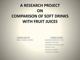 A RESEARCH PROJECT
ON
COMPARISON OF SOFT DRINKS
WITH FRUIT JUICES
SUBMITTED TO: SUBMITTEDBY:
MRS. ANSHUL GARG NUPUR KANWAR (172)
ANMOL MISHRA
SHIVAM SHARMA (183)
YOGESH PAL
ROHAN KUMAR
HRIDESH VERMA
 