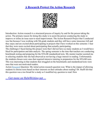 A Research Project On Action Research
Introduction: Action research is a structured process of inquiry by and for the person taking the
action. The primary reason for doing this study is to assist the person conducting the study to
improve or refine an issue seen to need improvement. The Action Research Project that I conducted
was fun because I was working with 5th grade students and they still have some innocence left and
they enjoy and are excited about participating in projects that I have worked on this semester. I fear
that they were more excited about participating than actually participating.
The challenges I faced during this project were that I did not have as many students as I would have
liked for participation and data analysis. The spring semester is the time that teachers are conducting
benchmark testing and preparing for the STAAR standardized tests. My mentor teacher assisted me
in selecting students that she had observed as not having a huge interest in reading. Unfortunately
the students chosen were ones that required intensive tutoring in preparation for the STAAR tests.
This was interesting in that students that struggled on the benchmarks and standardized tests were
ones that were not motivated readers.
Action Research Question: My initial action research question was: What is the impact of allowing
students to choose texts based on their interests on their attitudes about reading? Dr. Stufft felt that
this question was a too broad for a study so I modified my question to read: How
... Get more on HelpWriting.net ...
 