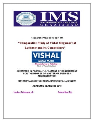 Research Project Report On

    “Comparative Study of Vishal Megamart at
         Lucknow and its Competitors”




  SUBMITTED IN PARTIAL FULFILLMENT OF REQUIREMENT
      FOR THE DEGREE OF MASTER OF BUSINESS
                  ADMINISTRATION

    UTTAR PRADESH TECHNICAL UNIVERSITY, LUCKNOW

                 ACADEMIC YEAR 2008-2010

Under Guidance of:                   Submitted By:
 