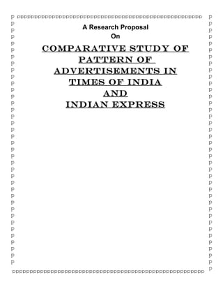 A Research Proposal
On
COMPARATIVE STUDY OF
PATTERN OF
ADVERTISEMENTS IN
TIMES OF INDIA
AND
INDIAN EXPRESS
pppppppppppppppppppppppppppppppppppppppppppppppppppppp
p
p
p
p
p
p
p
p
p
p
p
p
p
p
p
p
p
p
p
p
p
p
p
p
p
p
p
p
p
p
p
p
p
p
p
p
p
p
p
p
p
p
p
p
p
p
p
p
p
p
p
p
p
p
p
p
p
p
p
p
p
p
p
p
p
p
p
p
p
p
p
p
p
p
p
p
p
ppppppppppppppppppppppppppppppppppppppppppppppppppppppp
 