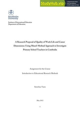 1
Institute of International Education
Department of Education
A Research Proposal of Quality of Work Life and Career
Dimensions: Using Mixed-Method Approach to Investigate
Primary School Teachers in Cambodia
Assignment for the Course
Introduction to Educational Research Methods
Sovichea Vann
May 2015
 