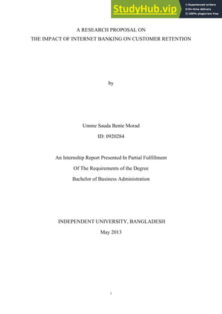 i
A RESEARCH PROPOSAL ON
THE IMPACT OF INTERNET BANKING ON CUSTOMER RETENTION
by
Umme Sauda Bente Morad
ID: 0920284
An Internship Report Presented In Partial Fulfillment
Of The Requirements of the Degree
Bachelor of Business Administration
INDEPENDENT UNIVERSITY, BANGLADESH
May 2013
 