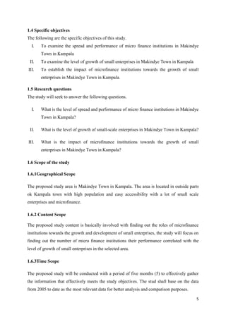 5
1.4 Specific objectives
The following are the specific objectives of this study.
I. To examine the spread and performance of micro finance institutions in Makindye
Town in Kampala
II. To examine the level of growth of small enterprises in Makindye Town in Kampala
III. To establish the impact of microfinance institutions towards the growth of small
enterprises in Makindye Town in Kampala.
1.5 Research questions
The study will seek to answer the following questions.
I. What is the level of spread and performance of micro finance institutions in Makindye
Town in Kampala?
II. What is the level of growth of small-scale enterprises in Makindye Town in Kampala?
III. What is the impact of microfinance institutions towards the growth of small
enterprises in Makindye Town in Kampala?
1.6 Scope of the study
1.6.1Geographical Scope
The proposed study area is Makindye Town in Kampala. The area is located in outside parts
ok Kampala town with high population and easy accessibility with a lot of small scale
enterprises and microfinance.
1.6.2 Content Scope
The proposed study content is basically involved with finding out the roles of microfinance
institutions towards the growth and development of small enterprises, the study will focus on
finding out the number of micro finance institutions their performance correlated with the
level of growth of small enterprises in the selected area.
1.6.3Time Scope
The proposed study will be conducted with a period of five months (5) to effectively gather
the information that effectively meets the study objectives. The stud shall base on the data
from 2005 to date as the most relevant data for better analysis and comparison purposes.
 