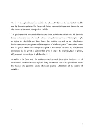 7
The above conceptual framework describes the relationship between the independent variable
and the dependent variable. The framework further presents the intervening factors that can
also impact or determine the dependent variable.
The performance of microfinance institutions is the independent variable and this involves
factors such as provision of loans, the interests rates, advisory services and training to people
to enable to effectively use these funds. The services provided by the microfinance
institutions determine the growth and development of small enterprises. This therefore means
that the growth of the small enterprises depend on the services delivered by microfinance
institutions and the growth is expressed in terms of size of the enterprise, level of profits,
efficiency and increase in the level of productivity.
According to the frame work, the small enterprise is not only impacted on by the services of
microfinance institution but also impacted on by other factors such as the government factors
like taxation and economic factors which are essential determinants of the success of
activities.
.
 