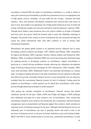 10
According to Garner(1996) the object of microfinance institutions is a world in which as
many poor and near poor households as possible have permanent access to an appropriate rate
of high quality services, including not just credit but also savings, insurance and fund
transfers, those who promote microfinance institutions have believed that such access of
poor or near poor people to an appropriate rate of high quality financial services of credit and
savings will help poor people out of poverty and lead to rural development ( Agarwal, 1990).
Through micro finance, many businesses have now tried to stabiles in all parts of Kampala
and towns have also grown which has boosted trade in areas like Makindye, kansanga in
Kampala. The growth of the country in terms of production has also increased and today the
county has joined international trade with other countries as well as joining other
international integrations.
Microfinance has gained global acclaim as an important poverty reduction tool in many
developing countries (Johnson and Rogaly, 1997; Gibbons and Meehan, 2002; Armendariz
de Aghion and Morduch, 2005; Copestake, Greeley, Johnson, Kabeer and Simanowitz 2005;
Bakhtiari, 2006). According to Morduch (2000), few recent innovations have held much hope
for reducing poverty in developing countries as microfinance. Indeed, microfinance is
perceived as a crucial driving mechanism towards achieving the millennium development
target of halving extreme poverty and hunger by 2015 (Simanowitz, 2002; Fernando, 2004;
Arun, Imai and Sinha, 2006). Mohammed Yunus1 even described microfinance as a human
right. According to leading advocates in the field, microfinance has the capacity to efficiently
and effectively provide sustainable financial services to poor households who are otherwise
excluded from the conventional financial systems for lack of collateral. Casting aside the
euphoria on microfinance, a sober question can be asked does microfinance really reduce
poverty through enhancing investment in small enterprise?
They portray the common conception of microfinance: financial services that formal
institutions provide for the poor. Seibel (1999) and Wright and Rippey, (1999) challenge
these definitions and argue for a more inclusive view of microfinance. They contend that
microfinance should be more inclusive and should take into consideration informal financial
arrangements such as moneylenders and financial support from relatives which constitute an
important source of financial assistance for the poor. Although informal financial services are
technically part of microfinance, the term is generally known and used to refer to the
provision of financial services to the poor by formal institutions such as the Grameen Bank,
BRAC and FINCA. Some scholars prefer to use the term ‗institutional microfinance ‘to refer
 