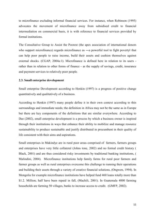 11
to microfinance excluding informal financial services. For instance, when Robinson (1995)
advocates the movement of microfinance away from subsidised credit to financial
intermediation on commercial basis, it is with reference to financial services provided by
formal institutions.
The Consultative Group to Assist the Poorest (the apex association of international donors
who support microfinance) regards microfinance as ―a powerful tool to fight poverty‖ that
can help poor people to raise income, build their assets and cushion themselves against
external shocks. (CGAP, 2004a:1). Microfinance is defined here in relation to its users -
rather than in relation to other forms of finance - as the supply of savings, credit, insurance
and payment services to relatively poor people.
2.3. Small enterprise development
Small enterprise Development according to Henkin (1997) is a progress of positive change
quantitatively and qualitatively of a business.
According to Henkin (1997) many people define it in their own context according to thin
surroundings and immediate needs; the definition in Africa may not be the same as in Europe
but there are key components of the definitions that are similar everywhere. According to
Dee (2002), small enterprise development is a process by which a business owner is inspired
through their institutions in ways that enhance their ability to mobilize and manage resource
sustainability to produce sustainable and justify distributed in procumbent in their quality of
life consistent with their aims and aspirations.
Small enterprises in Makindye are in rural poor areas comprised of farmers, farmers groups
and enterprises have very little collateral (Johns tone, 2002) and no formal credit history (
Black, 2001) and are thus considered risky investments by traditional banking institutions, (
Malindini, 2004). Microfinance institutions help family farms for rural poor farmers and
farmer groups as well as rural enterprises overcome this challenge to running their operations
and building their assets through a variety of creative financial solutions, (Ongwen, 1994). In
Mongolia for example microfinance institutions have helped fund 460 loans totally more than
$1.2. Million; half have been repaid in fall, (Machili, 2001). In Guatemala 4000 farming
households are farming 50 villages, banks to increase access to credit. (GMFP, 2002).
 