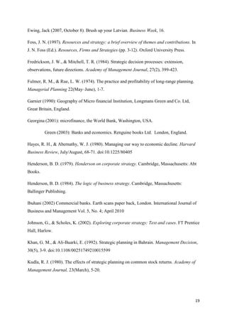 19
Ewing, Jack (2007, October 8). Brush up your Latvian. Business Week, 16.
Foss, J. N. (1997). Resources and strategy: a brief overview of themes and contributions. In
J. N. Foss (Ed.). Resources, Firms and Strategies (pp. 3-12). Oxford University Press.
Fredrickson, J. W., & Mitchell, T. R. (1984). Strategic decision processes: extension,
observations, future directions. Academy of Management Journal, 27(2), 399-423.
Fulmer, R. M., & Rue, L. W. (1974). The practice and profitability of long-range planning.
Managerial Planning 22(May–June), 1-7.
Garnier (1990): Geography of Micro financial Institution, Longmans Green and Co. Ltd,
Great Britain, England.
Georgina (2001): microfinance, the World Bank, Washington, USA.
Green (2003): Banks and economics. Renguine books Ltd. London, England.
Hayes, R. H., & Abernathy, W. J. (1980). Managing our way to economic decline. Harvard
Business Review, July/August, 68-71. doi:10.1225/80405
Henderson, B. D. (1979). Henderson on corporate strategy. Cambridge, Massachusetts: Abt
Books.
Henderson, B. D. (1984). The logic of business strategy. Cambridge, Massachusetts:
Ballinger Publishing.
Ibuhani (2002) Commercial banks. Earth scans paper back, London. International Journal of
Business and Management Vol. 5, No. 4; April 2010
Johnson, G., & Scholes, K. (2002). Exploring corporate strategy: Text and cases. FT Prentice
Hall, Harlow.
Khan, G. M., & Ali-Buarki, E. (1992). Strategic planning in Bahrain. Management Decision,
30(5), 3-9. doi:10.1108/00251749210015599
Kudla, R. J. (1980). The effects of strategic planning on common stock returns. Academy of
Management Journal, 23(March), 5-20.
 