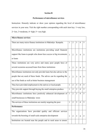 21
Section B
Performance of microfinance services
Instruction: Honestly indicate or show your opinion regarding the level of microfinance
services in your area. Tick the right number corresponding with each item key: 1=very low,
2= low, 3=moderate, 4= high; 5= very high.
Micro finance services
There are many micro finance institutions in Makindye Kampala. 1 2 3 4 5
Microfinance institutions are institutions providing small financial
support like loans to people who donor have access to big investments
or loans
1 2 3 4 5
These institutions are very active and many poor people have of
several occasions accessed loans from these institutions 1 2 3 4 5
Microfinance institutions not only provide loans but also advice to the
people that are need of these funds. The advice can be regarding the
use of the funds as well as better business management
1 2 3 4 5
They have provided employment to the natives or local people 1 2 3 4 5
They provide support through buying the small enterprise produce 1 2 3 4 5
Microfinance institutions have positively enhanced development of
small businesses in Makindye town
1 2 3 4 5
The services of these institutions are mainly targeting the poor 1 2 3 4 5
Performance
The organizations have provided quality and efficient services
towards the boosting of small scale enterprise development 1 2 3 4 5
Institutions are located near the people and in rural areas to ensure
 