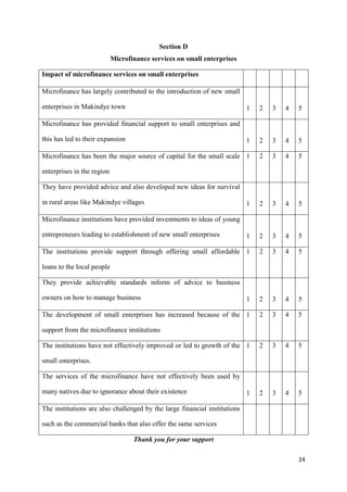 24
Section D
Microfinance services on small enterprises
Impact of microfinance services on small enterprises
Microfinance has largely contributed to the introduction of new small
enterprises in Makindye town 1 2 3 4 5
Microfinance has provided financial support to small enterprises and
this has led to their expansion 1 2 3 4 5
Microfinance has been the major source of capital for the small scale
enterprises in the region
1 2 3 4 5
They have provided advice and also developed new ideas for survival
in rural areas like Makindye villages 1 2 3 4 5
Microfinance institutions have provided investments to ideas of young
entrepreneurs leading to establishment of new small enterprises 1 2 3 4 5
The institutions provide support through offering small affordable
loans to the local people
1 2 3 4 5
They provide achievable standards inform of advice to business
owners on how to manage business 1 2 3 4 5
The development of small enterprises has increased because of the
support from the microfinance institutions
1 2 3 4 5
The institutions have not effectively improved or led to growth of the
small enterprises.
1 2 3 4 5
The services of the microfinance have not effectively been used by
many natives due to ignorance about their existence 1 2 3 4 5
The institutions are also challenged by the large financial institutions
such as the commercial banks that also offer the same services
Thank you for your support
 