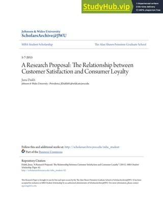 Johnson & Wales University
ScholarsArchive@JWU
MBA Student Scholarship he Alan Shawn Feinstein Graduate School
5-7-2015
A Research Proposal: he Relationship between
Customer Satisfaction and Consumer Loyalty
Jiana Daikh
Johnson & Wales University - Providence, JDaikh01@wildcats.jwu.edu
Follow this and additional works at: htp://scholarsarchive.jwu.edu/mba_student
Part of the Business Commons
his Research Paper is brought to you for free and open access by the he Alan Shawn Feinstein Graduate School at ScholarsArchive@JWU. It has been
accepted for inclusion in MBA Student Scholarship by an authorized administrator of ScholarsArchive@JWU. For more information, please contact
egearing@jwu.edu.
Repository Citation
Daikh, Jiana, "A Research Proposal: he Relationship between Customer Satisfaction and Consumer Loyalty" (2015). MBA Student
Scholarship. Paper 42.
htp://scholarsarchive.jwu.edu/mba_student/42
 