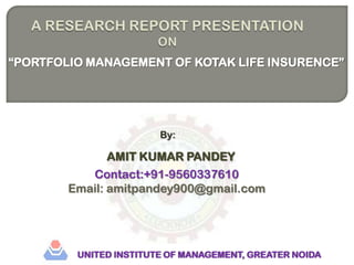 A RESEARCH REPORT PRESENTATION ON “PORTFOLIO MANAGEMENT OF KOTAK LIFE INSURENCE” By: AMIT KUMAR PANDEY Contact:+91-9560337610 Email: amitpandey900@gmail.com UNITED INSTITUTE OF MANAGEMENT, GREATER NOIDA 